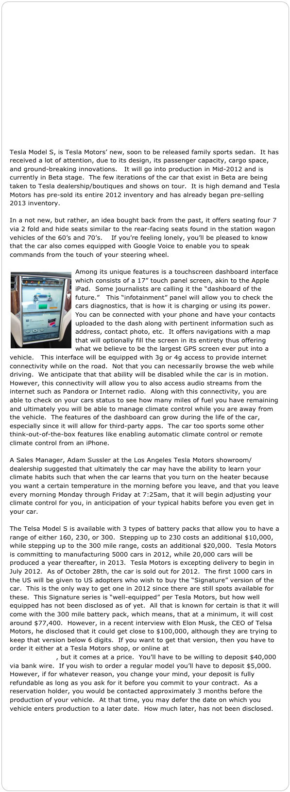 















Tesla Model S, is Tesla Motors’ new, soon to be released family sports sedan.  It has received a lot of attention, due to its design, its passenger capacity, cargo space, and ground-breaking innovations.   It will go into production in Mid-2012 and is currently in Beta stage.  The few iterations of the car that exist in Beta are being taken to Tesla dealership/boutiques and shows on tour.  It is high demand and Tesla Motors has pre-sold its entire 2012 inventory and has already began pre-selling 2013 inventory.

In a not new, but rather, an idea bought back from the past, it offers seating four 7 via 2 fold and hide seats similar to the rear-facing seats found in the station wagon vehicles of the 60’s and 70’s.    If you’re feeling lonely, you’ll be pleased to know that the car also comes equipped with Google Voice to enable you to speak commands from the touch of your steering wheel.

￼Among its unique features is a touchscreen dashboard interface which consists of a 17” touch panel screen, akin to the Apple iPad.  Some journalists are calling it the “dashboard of the future.”   This “infotainment” panel will allow you to check the cars diagnostics, that is how it is charging or using its power.  You can be connected with your phone and have your contacts uploaded to the dash along with pertinent information such as address, contact photo, etc.  It offers navigations with a map that will optionally fill the screen in its entirety thus offering what we believe to be the largest GPS screen ever put into a vehicle.   This interface will be equipped with 3g or 4g access to provide internet connectivity while on the road.  Not that you can necessarily browse the web while driving.  We anticipate that that ability will be disabled while the car is in motion.  However, this connectivity will allow you to also access audio streams from the internet such as Pandora or Internet radio.  Along with this connectivity, you are able to check on your cars status to see how many miles of fuel you have remaining and ultimately you will be able to manage climate control while you are away from the vehicle.  The features of the dashboard can grow during the life of the car, especially since it will allow for third-party apps.  The car too sports some other think-out-of-the-box features like enabling automatic climate control or remote climate control from an iPhone.  

A Sales Manager, Adam Sussler at the Los Angeles Tesla Motors showroom/dealership suggested that ultimately the car may have the ability to learn your climate habits such that when the car learns that you turn on the heater because you want a certain temperature in the morning before you leave, and that you leave every morning Monday through Friday at 7:25am, that it will begin adjusting your climate control for you, in anticipation of your typical habits before you even get in your car.

The Telsa Model S is available with 3 types of battery packs that allow you to have a range of either 160, 230, or 300.  Stepping up to 230 costs an additional $10,000, while stepping up to the 300 mile range, costs an additional $20,000.  Tesla Motors is committing to manufacturing 5000 cars in 2012, while 20,000 cars will be produced a year thereafter, in 2013.  Tesla Motors is excepting delivery to begin in July 2012.  As of October 28th, the car is sold out for 2012.  The first 1000 cars in the US will be given to US adopters who wish to buy the “Signature” version of the car.  This is the only way to get one in 2012 since there are still spots available for these.  This Signature series is “well-equipped” per Tesla Motors, but how well equipped has not been disclosed as of yet.  All that is known for certain is that it will come with the 300 mile battery pack, which means, that at a minimum, it will cost around $77,400.  However, in a recent interview with Elon Musk, the CEO of Telsa Motors, he disclosed that it could get close to $100,000, although they are trying to keep that version below 6 digits.  If you want to get that version, then you have to order it either at a Tesla Motors shop, or online at http://www.teslamotors.com/models/design, but it comes at a price.  You’ll have to be willing to deposit $40,000 via bank wire.  If you wish to order a regular model you’ll have to deposit $5,000.  However, if for whatever reason, you change your mind, your deposit is fully refundable as long as you ask for it before you commit to your contract.  As a reservation holder, you would be contacted approximately 3 months before the production of your vehicle.  At that time, you may defer the date on which you vehicle enters production to a later date.  How much later, has not been disclosed.