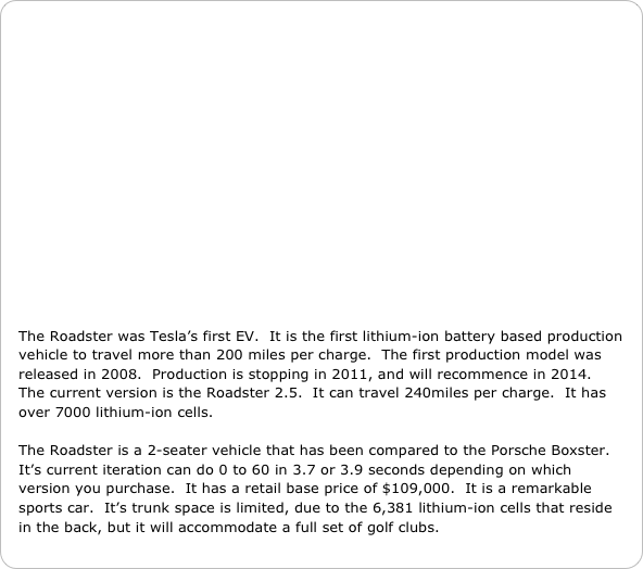 















The Roadster was Tesla’s first EV.  It is the first lithium-ion battery based production vehicle to travel more than 200 miles per charge.  The first production model was released in 2008.  Production is stopping in 2011, and will recommence in 2014.   The current version is the Roadster 2.5.  It can travel 240miles per charge.  It has over 7000 lithium-ion cells.

The Roadster is a 2-seater vehicle that has been compared to the Porsche Boxster.  It’s current iteration can do 0 to 60 in 3.7 or 3.9 seconds depending on which version you purchase.  It has a retail base price of $109,000.  It is a remarkable sports car.  It’s trunk space is limited, due to the 6,381 lithium-ion cells that reside in the back, but it will accommodate a full set of golf clubs.