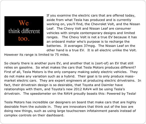 

￼If you examine the electric cars that are offered today, aside from what Tesla has produced and is currently working on, you’ll find, the Chevrolet Volt, and the Nissan Leaf.  The Chevy Volt and Nissan Leaf are consumer vehicles with simple contemporary designs and limited ranges.   The Chevy Volt is not a true EV because it has an onboard motor who’s purpose is to recharge the batteries.  It averages 37mpg.  The Nissan Leaf on the other hand is a true EV.  It is all electric unlike the Volt.  However its range is limited to 75 miles. 

So clearly there is another pure EV, and another that is (sort-of) an EV that still relies on gasoline.  So what makes the cars that Tesla Motors produces different?  First of all, Tesla Motors is the only company making solely electric vehicles.  They do not make any variation such as a hybrid.  Their goal is to only produce mass-market electric cars.  They are expert engineers at producing electric drivetrains.  In fact, their drivetrain design is so desirable, that Toyota and Daimler have relationships with them, and Toyota’s new 2012 RAV4 will be using Tesla’s drivetrain.  The speedometer on the RAV4 proudly boasts this: Powered by Tesla!   

Tesla Motors has incredible car designers on board that make cars that are highly desirable from the outside in.  They are innovators that think out of the box are doing new things, such as using large touchscreen infotainment panels instead of complex controls on their dashboard.