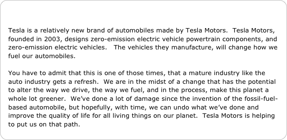 

Tesla is a relatively new brand of automobiles made by Tesla Motors.  Tesla Motors, founded in 2003, designs zero-emission electric vehicle powertrain components, and zero-emission electric vehicles.   The vehicles they manufacture, will change how we fuel our automobiles. 

You have to admit that this is one of those times, that a mature industry like the auto industry gets a refresh.  We are in the midst of a change that has the potential to alter the way we drive, the way we fuel, and in the process, make this planet a whole lot greener.  We’ve done a lot of damage since the invention of the fossil-fuel-based automobile, but hopefully, with time, we can undo what we’ve done and improve the quality of life for all living things on our planet.  Tesla Motors is helping to put us on that path.