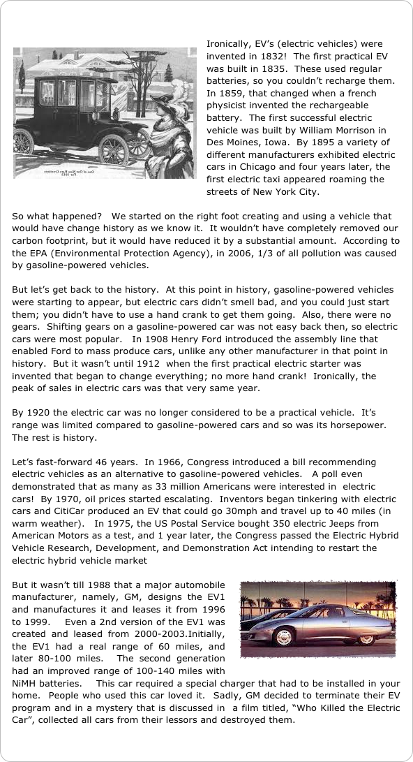 

￼Ironically, EV’s (electric vehicles) were invented in 1832!  The first practical EV was built in 1835.  These used regular batteries, so you couldn’t recharge them.  In 1859, that changed when a french physicist invented the rechargeable battery.  The first successful electric vehicle was built by William Morrison in Des Moines, Iowa.  By 1895 a variety of different manufacturers exhibited electric cars in Chicago and four years later, the first electric taxi appeared roaming the streets of New York City.

So what happened?   We started on the right foot creating and using a vehicle that would have change history as we know it.  It wouldn’t have completely removed our carbon footprint, but it would have reduced it by a substantial amount.  According to the EPA (Environmental Protection Agency), in 2006, 1/3 of all pollution was caused by gasoline-powered vehicles.

But let’s get back to the history.  At this point in history, gasoline-powered vehicles were starting to appear, but electric cars didn’t smell bad, and you could just start them; you didn’t have to use a hand crank to get them going.  Also, there were no gears.  Shifting gears on a gasoline-powered car was not easy back then, so electric cars were most popular.   In 1908 Henry Ford introduced the assembly line that enabled Ford to mass produce cars, unlike any other manufacturer in that point in history.  But it wasn’t until 1912  when the first practical electric starter was invented that began to change everything; no more hand crank!  Ironically, the peak of sales in electric cars was that very same year.

By 1920 the electric car was no longer considered to be a practical vehicle.  It’s range was limited compared to gasoline-powered cars and so was its horsepower.  The rest is history.  

Let’s fast-forward 46 years.  In 1966, Congress introduced a bill recommending electric vehicles as an alternative to gasoline-powered vehicles.   A poll even demonstrated that as many as 33 million Americans were interested in  electric cars!  By 1970, oil prices started escalating.  Inventors began tinkering with electric cars and CitiCar produced an EV that could go 30mph and travel up to 40 miles (in warm weather).   In 1975, the US Postal Service bought 350 electric Jeeps from American Motors as a test, and 1 year later, the Congress passed the Electric Hybrid Vehicle Research, Development, and Demonstration Act intending to restart the electric hybrid vehicle market
￼
But it wasn’t till 1988 that a major automobile manufacturer, namely, GM, designs the EV1 and manufactures it and leases it from 1996 to 1999.    Even a 2nd version of the EV1 was created and leased from 2000-2003.Initially, the EV1 had a real range of 60 miles, and later 80-100 miles.  The second generation had an improved range of 100-140 miles with NiMH batteries.    This car required a special charger that had to be installed in your home.  People who used this car loved it.  Sadly, GM decided to terminate their EV program and in a mystery that is discussed in  a film titled, “Who Killed the Electric Car”, collected all cars from their lessors and destroyed them.