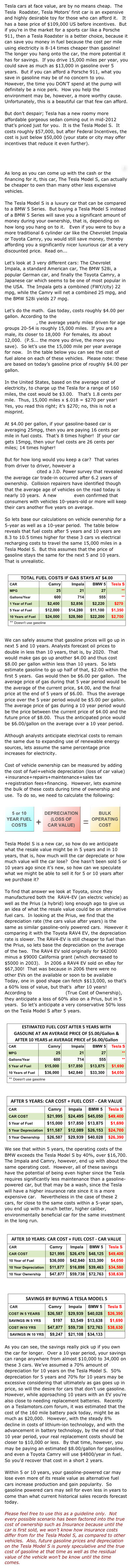 Tesla cars at face value, are by no means cheap.  The Tesla  Roadster, Tesla Motors’ first car is an expensive and highly desirable toy for those who can afford it.   It has a base price of $109,000 US before incentives.  But if you’re in the market for a sports car like a Porsche 911, then a Tesla Roadster is a better choice, because it can save you money in fuel because the cost per mile using electricity is 8-14 times cheaper than gasoline!  The longer you hang onto the car, the more potential it has for savings.  If you drive 15,000 miles per year, you could save as much as $13,000 in gasoline over 5 years.  But if you can afford a Porsche 911, what you save in gasoline may be of no concern to you.  However, the time you DON’T spend at the pump will definitely be a nice perk.  How you help the environment may be, however, a more worthy cause.  Unfortunately, this is a beautiful car that few can afford.

But don’t despair; Tesla has a new roomy more affordable gorgeous sedan coming out in mid-2012 that’s priced just for you.  It is the Tesla Model S.  It costs roughly $57,000, but after Federal Incentives, the cost is just below $50,000 (your state or city may offer incentives that reduce it even further).  If that amount seems to rich for your budget, I’ll show you why it may not be and why the next  lower-priced gasoline-fueled car you plan to buy, is likely to cost you around the same or even more!  As long as you can come up with the cash or the financing for it, this car, The Tesla Model S, can actually be cheaper to own than many other less expensive vehicles.

The Tesla Model S is a luxury car that can be compared to a BMW 5 Series.  But buying a Tesla Model S instead of a BMW 5 Series will save you a significant amount of money during your ownership, that is, depending on how long you hang on to it.   Even if you were to buy a more traditional 6 cylinder car like the Chevrolet Impala or Toyota Camry, you would still save money, thereby affording you a significantly nicer luxurious car at a very discounted price.  Read on...

Let’s look at 3 very different cars: The Chevrolet Impala, a standard American car, The BMW 528i, a popular German car, and finally the Toyota Camry, a Japanese car which seems to be one of most popular in the USA.  The Impala gets a combined (FWY/city) 22 mpg, while the Camry will net a combined 25 mpg, and the BMW 528i yields 27 mpg.  

Let’s do the math.  Gas today, costs roughly $4.00 per gallon. According to the Federal Highway Administration, the average yearly miles driven for age groups 20-54 is roughly 15,000 miles.  If you are a male, its closer to 18,000  For females, its about 12,000.  (P.S... the more you drive, the more you save).  So let’s use the 15,000 mile per year average for now.   In the table below you can see the cost of fuel alone on each of these vehicles.  Please note: these are based on today’s gasoline price of roughly $4.00 per gallon.

In the United States, based on the average cost of electricity, to charge up the Tesla for a range of 160 miles, the cost would be $3.00.   That’s 1.8 cents per mile.  Thus, 15,000 miles x $.018 = $270 per year!  Yes, you read this right; it’s $270; no, this is not a misprint.   

At $4.00 per gallon, if your gasoline-based car is averaging 25mpg, then you are paying 16 cents per mile in fuel costs.  That’s 8 times higher!  If your car gets 15mpg, then your fuel costs are 26 cents per miles; 14 times higher!

But for how long would you keep a car?  That varies from driver to driver, however a 2009 Wall Street Journal article cited a J.D. Power survey that revealed the average car trade-in occurred after 6.2 years of ownership.  Collision repairers have identified though that the average age of vehicles on the road today is nearly 10 years.  A new survey even confirmed that consumers with vehicles 10-years-old or more will keep their cars another five years on average.  

So lets base our calculations on vehicle ownership for a 5-year as well as a 10-year period.  The table below reveals that fuel costs after 5 years and 10 years are 8.3 to 10.5 times higher for these 3 cars vs electrical recharging costs to travel the same 15,000 miles in a Tesla Model S.  But this assumes that the price of gasoline stays the same for the next 5 and 10 years. That is unrealistic.

￼
We can safely assume that gasoline prices will go up in next 5 and 10 years. Analysts forecast oil prices to double in less than 10 years, that is, by 2020.  That would make gas go up another $4.00 and thus cost $8.00 per gallon within less than 10 years.  So lets estimate gasoline to go up half of that, $2.00 within the first 5 years.  Gas would then be $6.00 per gallon.  The average price of gas during that 5 year period would be the average of the current price, $4.00, and the final price at the end of 5 years of $6.00.  Thus the average price over the 5 year period would be $5.00 per gallon.  The average price of gas during a 10 year period would be the price between the current price of $4.00 and the future price of $8.00.  Thus the anticipated price would be $6.00/gallon on the average over a 10 year period.

Although analysts anticipate electrical costs to remain the same due to expanding use of renewable energy sources, lets assume the same percentage price increases for electricity.

Cost of vehicle ownership can be measured by adding the cost of fuel+vehicle depreciation (loss of car value)+insurance+repairs+maintenance+sales tax+registration fees+financing.  However, lets examine the bulk of these costs during time of ownership and use.  To do so, we need to calculate the following:

￼
Tesla Model S is a new car, so how do we anticipate what the resale value might be in 5 years and in 10 years, that is, how much will the car depreciate or how much value will the car lose?  One hasn’t been sold 5 or 10 years ago since it’s new, so how can we speculate what we might be able to sell it for 5 or 10 years after we purchase it?  

To find that answer we look at Toyota, since they manufactured both the  RAV4-EV (an electric vehicle) as well as the Prius (a hybrid) long enough ago to give us an idea of what the resale value could be on alternative fuel cars.  In looking at the Prius, we find that the depreciation rate (the cars value after years) is the same as similar gasoline-only powered cars.  However it comparing it with the Toyota RAV4 EV, the depreciation rate is slower. The RAV4-EV is still cheaper to fuel than the Prius, so lets base the depreciation on the average of the two.  The RAV4 EV sold originally for $42000 minus a $9000 California grant (which decreased to $5000 in 2003).   In 2006 a RAV4 EV sold on eBay for $67,300!  That was because in 2006 there were no other EVs on the available or soon to be available  Today, one in good shape can fetch $$13,000, so that’s a 60% loss of value, but that’s  after 10 years!  According to Edmunds TCO (True Cost of Ownership), they anticipate a loss of 60% also on a Prius, but in 5 years.  So let’s anticipate a very conservative 50% loss on the Tesla Model S after 5 years.

￼￼We see that within 5 years, the operating costs of the BMW exceeds the Tesla Model S by 40%, over $16,700.  The Impala and Camry, however, end up with about the same operating cost.  However, all of these savings have the potential of being even higher since the Tesla requires significantly less maintenance than a gasoline-powered car, but that may be a wash, since the Tesla will have a higher insurance rate since it is a more expensive car.   Nevertheless in the case of these 2 cars, for close to the same costs within a 5-year span, you end up with a much better, higher caliber, environmentally beneficial car for the same investment in the long run.

￼￼As you can see, the savings really pick up if you own the car for longer.  Over a 10 year period, your savings can range anywhere from almost $10,000 to 34,000 on these 3 cars. We’ve assumed a 70% amount of depreciation for 10 years on the Tesla Model S.  50% depreciation for 5 years and 70% for 10 years may be excessive considering that ultimately as gas goes up in price, so will the desire for cars that don’t use gasoline.  However, while approaching 10 years with an EV you’re also close to needing replacement batteries.  Recently on a Teslamotors.com forum, it was estimated that the cost of the 160 mile battery pack today, might be as much as $20,000.  However, with the steady 8% decline in costs of lithium-ion technology, and with the advancement in battery technology, by the end of that 10 year period, your real replacement costs should be closer to $10,000 or less.  By that time, however, you may be paying an estimated $8.00/gallon for gasoline, and even a Toyota Camry will use $4800/year in fuel.  So you’d recover that cost in a short 2 years.  

Within 5 or 10 years, your gasoline-powered car may lose even more of its resale value as alternative fuel cars increase production and gain popularity.  So gasoline powered cars may sell for even less in years to come than what current historical sales records forecast today.   

Please feel free to use this as a guideline only.  Not every possible scenario has been factored into the true cost of ownership such as Insurance because until the car is first sold, we won’t know how insurance costs differ from for the Tesla Model S, as compared to other vehicles.  Also, future gasoline prices and depreciation on the Tesla Model S is purely speculative and the true cost of gasoline at that time as well as the residual value of the vehicle won’t be know until the time comes.